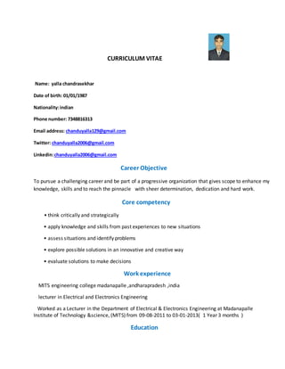 CURRICULUM VITAE
Name: yalla chandrasekhar
Date of birth: 01/01/1987
Nationality:indian
Phone number: 7348816313
Email address: chanduyalla129@gmail.com
Twitter: chanduyalla2006@gmail.com
Linkedin:chanduyalla2006@gmail.com
Career Objective
To pursue a challenging career and be part of a progressive organization that gives scope to enhance my
knowledge, skills and to reach the pinnacle with sheer determination, dedication and hard work.
Core competency
• think critically and strategically
• apply knowledge and skills from past experiences to new situations
• assess situations and identify problems
• explore possible solutions in an innovative and creative way
• evaluate solutions to make decisions
Work experience
MITS engineering college madanapalle ,andharapradesh ,india
lecturer in Electrical and Electronics Engineering
Worked as a Lecturer in the Department of Electrical & Electronics Engineering at Madanapalle
Institute of Technology &science, (MITS) from 09-08-2011 to 03-01-2013( 1 Year 3 months )
Education
 