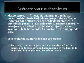  Mateo 9:20-22       20
                   Y he aquí, una mujer que había
 estado sufriendo de flujo de sangre por doce años, se
 le acercó por detrás y tocó el borde de su manto; 21
 pues decía para sí: Si tan sólo toco su manto, sanaré. 22
 Pero Jesús, volviéndose y viéndola, dijo: Hija, ten
 ánimo, tu fe te ha sanado. Y al instante la mujer quedó
 sana.

 Esta mujer había perdido toda esperanza

   Lucas 8:43   43
                 Y una mujer que había tenido un flujo de
    sangre por doce años y que había gastado en médicos todo
    cuanto tenía y no podía ser curada por nadie,
 