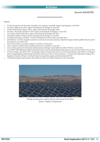 Just Another Newsletter Title
INF’OSE Août-Septembre 2017 n° 125 13
Promotion 2015Articles
Quentin SOUVESTRE
Sources :
•	 [1] FMI, Perspectives de l’économie mondiale, Une croissance trop faible depuis trop longtemps. Avril 2016
•	 [2] China : Balances for 2014 , Agence internationale de l’énergie, 21 aout 2017
•	 [3] Key World Energy Statistics 2016 , Agence internationale de l’énergie, 2016.
•	 [4] China : Electricity and Heat for 2014, Agence internationale de l’énergie, 21 aout 2017.
•	 [5] Country analysis brief China, Agence internationale de l’énergie, feb. 2014.
•	 [6] People’s republic of China; Agence internationale de l’énergie, 21 aout 2017
•	 [7] Reprise des projets nucléaires - article de l’Ambassade de France du 02 novembre 2012
•	 [8] Nucléaire : La Chine assouplit sa position et autorise de nouveaux réacteurs, dépêche de l’agence Reuters publiée dans le journal
20 minutes du 24 octobre 2012
•	 [9] La Chine relance ses projets nucléaires, Les Échos, 12 mars 2015
•	 [10] Le soutien à la filière solaire doublé, greenetvert.fr consulté le 22 aout 2017
•	 [11] La Chine pourrait être alimentée majoritairement à l’énergie renouvelable d’ici 2050, UNFCCC, 23 avril 2015
•	 [12] CHINA 2050 High Renewable Energy Penetration Scenario and Roadmap Study, Resources for the Future (RFF), 20 avril 2015.
•	 [13] Par exemple entre 2007 et 2011, les échanges réalisés ont représenté entre 2% et 5% de la production total. Kahrl, F., & Wang, X.
(2014). Integrating Renewable Energy Into Power Systems in China: A Technical Primer— Power System Operations. Beijing: The
Regulatory Assistance Project. Retrieved: http://www.raponline.org/document/download/id/7459
•	 14] National Energy Administration. Basic Rules for Electricity Market Operations, 2015, December.
Champ de panneaux solaires dans le nord-ouest de la Chine
Source : l’express, l’Expansion
 