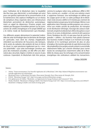 Just Another Newsletter Title
Promotion 2015
INF’OSE Août-Septembre 2017 n° 125 17
Promotion 2015Promotion 2015Articles
pour l’utilisation de la blockchain dans la traçabilité
des flux (eau, gaz, électricité). La technologie sert ainsi
pour une gestion optimisée de la consommation et de
la maintenance. Des capteurs intelligents sur un réseau
de compteurs d’eau organisés dans une infrastructure
blockchain permettent de déclencher automatique-
ment un appel du dépanneur. D’autres projets sont
réalisés par Bouygues Immobilier portant sur les trans-
actions de crédits énergétiques et le projet DAISEE qui
a le même mode de fonctionnement qu’à Brooklyn.
Ces différents projets démontrent le potentiel indéni-
able de cette technologie dans le domaine de l’énergie
en particulier, mais dont les champs d’application
s’étendent aux domaines de l’assurance, des banques,
de la santé, du cadastre, des produits de luxe et même
du cloud. Le sujet passionne également par la « men-
ace potentielle » que cette technologie constitue aux
yeux des institutions actuelles, car elle offre une alter-
native plus sécurisée, légère à mettre en œuvre et peu
coûteuse. Cependant, la blockchain doit être perçue,
comme le souligne Julien Lévy, professeur affilié à HEC
Paris, comme un « enabler » et non une solution visant
à supprimer l’existant. Une technologie est définie par
les usages qu’on en fait. Le cadre juridique de la block-
chain reste encore à définir et il n’existe pas vraiment de
réglementation propre pour la technologie. Même si son
application dans l’énergie semble proposer une concur-
rence aux modes actuels de production, de transport
et de distribution d’énergie, l’ancrage des acteurs tradi-
tionnels empêche la blockchain d’être disruptive à court
terme. En ce sens, la blockchain, comme le dit Lawrence
Orsini, fondateur du LO3, n’a pas pour but de sortir les
grandes « utilities » du business mais plutôt d’amener
leur business model à évoluer à un moment où la digi-
talisation et le numérique prennent de plus en plus
d’ampleur. De manière générale, le sujet doit encore être
décomplexifié et les projets actuels restent à une échelle
relativement faible, qui a besoin d’évoluer pour cerner
toutes les conséquences notamment celles de la flexi-
bilité du réseau pour les échanges et la consommation
énergétique des ordinateurs validant les transactions.
Gildas SIGGINI
Sources :
•	 Atlante. “L’autoconsommation, Une Nouvelle Application de La Blockchain,” 2016. http://atlante.fr/blog/lautoconsommation-une-
nouvelle-application-de-la-blockchain/.
•	 Blockchain France. La Blockchain Décryptée. Observatoire Netexplo. Paris: Observatoire de Netexplo, 2016.
•	 ENGIE. “Blockchain Énergie,” 2017. http://www.engie.com/breves/blockchain-energie/.
•	 PwC global power & Utilities. “Blockchain- an Opportunity for Energy Producers and Consumers?,” 2016.
•	 Woyke, Elizabeth. “Blockchain Is Helping to Build a New Kind of Energy Grid,” 2017. https://www.technologyreview.com/s/604227/
blockchain-is-helping-to-build-a-new-kind-of-energy-grid/.
 
