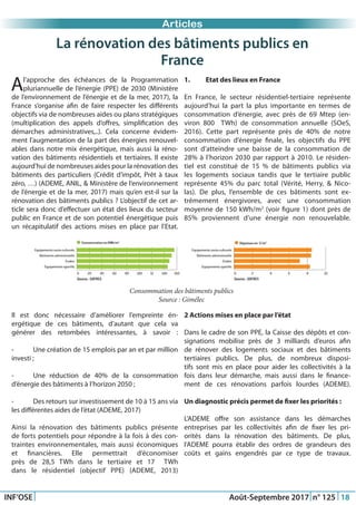Just Another Newsletter Title
INF’OSE Août-Septembre 2017 n° 125 18
Promotion 2015Articles
Consommation des bâtiments publics
Source : Gimélec
La rénovation des bâtiments publics en
France
Al’approche des échéances de la Programmation
pluriannuelle de l’énergie (PPE) de 2030 (Ministère
de l’environnement de l’énergie et de la mer, 2017), la
France s’organise afin de faire respecter les différents
objectifs via de nombreuses aides ou plans stratégiques
(multiplication des appels d’offres, simplification des
démarches administratives,..). Cela concerne évidem-
ment l’augmentation de la part des énergies renouvel-
ables dans notre mix énergétique, mais aussi la réno-
vation des bâtiments résidentiels et tertiaires. Il existe
aujourd’hui de nombreuses aides pour la rénovation des
bâtiments des particuliers (Crédit d’impôt, Prêt à taux
zéro, …) (ADEME, ANIL, & Ministère de l’environnement
de l’énergie et de la mer, 2017) mais qu’en est-il sur la
rénovation des bâtiments publics ? L’objectif de cet ar-
ticle sera donc d’effectuer un état des lieux du secteur
public en France et de son potentiel énergétique puis
un récapitulatif des actions mises en place par l’Etat.
1.	 Etat des lieux en France
En France, le secteur résidentiel-tertiaire représente
aujourd’hui la part la plus importante en termes de
consommation d’énergie, avec près de 69 Mtep (en-
viron 800   TWh) de consommation annuelle (SOeS,
2016). Cette part représente près de 40% de notre
consommation d’énergie finale, les objectifs du PPE
sont d’atteindre une baisse de la consommation de
28% à l’horizon 2030 par rapport à 2010. Le résiden-
tiel est constitué de 15 % de bâtiments publics via
les logements sociaux tandis que le tertiaire public
représente 45% du parc total (Vérité, Herry, & Nico-
las). De plus, l’ensemble de ces bâtiments sont ex-
trêmement énergivores, avec une consommation
moyenne de 150 kWh/m2
(voir figure 1) dont près de
85% proviennent d’une énergie non renouvelable.
Il est donc nécessaire d’améliorer l’empreinte én-
ergétique de ces bâtiments, d’autant que cela va
générer des retombées intéressantes, à savoir :
-	 Une création de 15 emplois par an et par million
investi ;
-	 Une réduction de 40% de la consommation
d’énergie des bâtiments à l’horizon 2050 ;
-	 Des retours sur investissement de 10 à 15 ans via
les différentes aides de l’état (ADEME, 2017)
Ainsi la rénovation des bâtiments publics présente
de forts potentiels pour répondre à la fois à des con-
traintes environnementales, mais aussi économiques
et financières. Elle permettrait d’économiser
près de 28,5 TWh dans le tertiaire et 17   TWh
dans le résidentiel (objectif PPE) (ADEME, 2013)
2 Actions mises en place par l’état
Dans le cadre de son PPE, la Caisse des dépôts et con-
signations mobilise près de 3 milliards d’euros afin
de rénover des logements sociaux et des bâtiments
tertiaires publics. De plus, de nombreux disposi-
tifs sont mis en place pour aider les collectivités à la
fois dans leur démarche, mais aussi dans le finance-
ment de ces rénovations parfois lourdes (ADEME).
Un diagnostic précis permet de fixer les priorités :
L’ADEME offre son assistance dans les démarches
entreprises par les collectivités afin de fixer les pri-
orités dans la rénovation des bâtiments. De plus,
l’ADEME pourra établir des ordres de grandeurs des
coûts et gains engendrés par ce type de travaux.
 