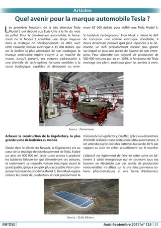 Just Another Newsletter Title
INF’OSE Août-Septembre 2017 n° 125 21
Evénement OSEPromotion 2015Promotion 2015Articles
Quel avenir pour la marque automobile Tesla ?
Les premières livraisons de la très attendue Tesla
Model 3 ont débuté aux Etats-Unis à la fin du mois
de juillet. Pour le constructeur automobile, le lance-
ment de la Model 3 constitue une étape majeure
dans sa stratégie de développement. En effet, avec
cette nouvelle voiture électrique à 35 000 dollars, qui
est la berline la plus abordable de son catalogue, la
marque américaine espère s’ouvrir à un marché de
masse. Jusqu’à présent, ses voitures s’adressaient à
une clientèle de technophiles fortunés sensibles à la
cause écologique, capables de débourser au mini-
mum 85 000 dollars pour s’offrir une Tesla Model S.
Si toutefois l’entrepreneur Elon Musk a relevé le défi
de concevoir une voiture électrique abordable, il
devra désormais prouver qu’il peut répondre à la de-
mande, un défi probablement encore plus grand,
sur lequel se joue une partie de l’avenir de son entre-
prise. Pour atteindre son objectif de production de
500 000 voitures par an en 2018, le fondateur de Tesla
envisage des plans ambitieux pour les années à venir.
Source : Numerama
Achever la construction de la Gigafactory, la plus
grande usine de batteries au monde
Située dans le désert du Nevada, la Gigafactory est au
cœur de la stratégie de développement de Tesla. Etalée
sur plus de 900 000 m2
, cette usine servira à produire
les batteries lithium-ion qui alimenteront ses voitures,
et notamment sa nouvelle voiture électrique visant le
grand public grâce à son prix plus accessible. Pour com-
penser la baisse de prix de la Model 3, Elon Musk espère
réduire les coûts de production et c’est précisément la
mission de la Gigafactory. En effet, grâce aux économies
d’échelle réalisées dans cette usine ultra automatisée, il
est attendu que le coût des batteries baisse de 30 % par
rapport au coût de celles actuellement sur le marché.
L’objectif est également de faire de cette usine un bâ-
timent à solde énergétique nul en couvrant tous ses
besoins en électricité par des unités de production
renouvelables installées sur le site (des panneaux so-
laires photovoltaïques et une ferme d’éoliennes).
Source : Tesla Motors
 