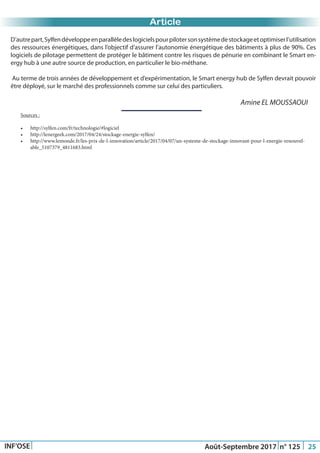 Just Another Newsletter Title
Article
INF’OSE Août-Septembre 2017 n° 125 25
D’autrepart,Sylfendéveloppeenparallèledeslogicielspourpilotersonsystèmedestockageetoptimiserl’utilisation
des ressources énergétiques, dans l’objectif d’assurer l’autonomie énergétique des bâtiments à plus de 90%. Ces
logiciels de pilotage permettent de protéger le bâtiment contre les risques de pénurie en combinant le Smart en-
ergy hub à une autre source de production, en particulier le bio-méthane.
Au terme de trois années de développement et d’expérimentation, le Smart energy hub de Sylfen devrait pouvoir
être déployé, sur le marché des professionnels comme sur celui des particuliers.
Amine EL MOUSSAOUI
Sources :
•	 http://sylfen.com/fr/technologie/#logiciel
•	 http://lenergeek.com/2017/04/24/stockage-energie-sylfen/
•	 http://www.lemonde.fr/les-prix-de-l-innovation/article/2017/04/07/un-systeme-de-stockage-innovant-pour-l-energie-renouvel-
able_5107379_4811683.html
 