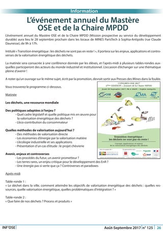 Just Another Newsletter Title
Information
INF’OSE Août-Septembre 2017 n° 125 26
L’événement annuel du Mastère OSE et de la Chaire MPDD (Mission prospective au service du développement
durable) aura lieu le 28 septembre prochain dans les locaux de MINES ParisTech à Sophia-Antipolis (rue Claude
Daunesse), de 9h à 17h.
Intitulé «Transition énergétique : les déchets ne sont pas en reste ! », il portera sur les enjeux, applications et contro-
verses de la valorisation énergétique des déchets.
La matinée sera consacrée à une conférence donnée par les élèves, et l’après-midi à plusieurs tables-rondes aux-
quelles participeront des acteurs du monde industriel et institutionnel. L’occasion d’échanger sur une thématique
pleine d’avenir !
A noter qu’un ouvrage sur le même sujet, écrit par la promotion, devrait sortir aux Presses des Mines dans la foulée.
Vous trouverez le programme ci-dessous.
Matinée
Les déchets, une ressource mondiale
Des politiques adaptées à l’enjeu ?
	 - Quel cadre législatif et quelle politique mis en œuvre pour
la valorisation énergétique des déchets ?
	 - L’éco-contribution du consommateur
Quelles méthodes de valorisation aujourd’hui ?
	 - Des méthodes de valorisation directe
	 - Les économies d’énergie par la valorisation matière
	 - L’écologie industrielle et ses applications
	 - Présentation d’un cas d’étude : le projet chèvrerie
Avenir, enjeux et controverses
	 - Les procédés du futur, un avenir prometteur ?
	 - Les terres rares, un enjeu critique pour le développement des EnR ?
	 - Une énergie pas si verte que ça ? Controverses et paradoxes
Après-midi
Table-ronde 1 :
« Le déchet dans la ville, comment atteindre les objectifs de valorisation énergétique des déchets : quelles res-
sources, quelle valorisation énergétique, quelles problématiques d’intégration ? »
Table-ronde 2 :
« Que faire de nos déchets ? Process et produits »
L’événement annuel du Mastère
OSE et de la Chaire MPDD
 