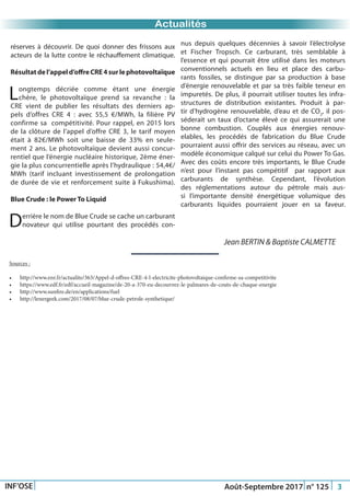 Just Another Newsletter Title
Actualités
INF’OSE Août-Septembre 2017 n° 125 3
Sources :
•	 http://www.enr.fr/actualite/363/Appel-d-offres-CRE-4-l-electricite-photovoltaique-confirme-sa-competitivite
•	 https://www.edf.fr/edf/accueil-magazine/de-20-a-370-eu-decouvrez-le-palmares-de-couts-de-chaque-energie
•	 http://www.sunfire.de/en/applications/fuel
•	 http://lenergeek.com/2017/08/07/blue-crude-petrole-synthetique/
Jean BERTIN & Baptiste CALMETTE
réserves à découvrir. De quoi donner des frissons aux
acteurs de la lutte contre le réchauffement climatique.
Résultatdel’appeld’offreCRE4surlephotovoltaïque
Longtemps décriée comme étant une énergie
chère, le photovoltaïque prend sa revanche : la
CRE vient de publier les résultats des derniers ap-
pels d’offres CRE 4 : avec 55,5 €/MWh, la filière PV
confirme sa compétitivité. Pour rappel, en 2015 lors
de la clôture de l’appel d’offre CRE 3, le tarif moyen
était à 82€/MWh soit une baisse de 33% en seule-
ment 2 ans. Le photovoltaïque devient aussi concur-
rentiel que l’énergie nucléaire historique, 2ème éner-
gie la plus concurrentielle après l’hydraulique : 54,4€/
MWh (tarif incluant investissement de prolongation
de durée de vie et renforcement suite à Fukushima).
Blue Crude : le Power To Liquid
Derrière le nom de Blue Crude se cache un carburant
novateur qui utilise pourtant des procédés con-
nus depuis quelques décennies à savoir l’électrolyse
et Fischer Tropsch. Ce carburant, très semblable à
l’essence et qui pourrait être utilisé dans les moteurs
conventionnels actuels en lieu et place des carbu-
rants fossiles, se distingue par sa production à base
d’énergie renouvelable et par sa très faible teneur en
impuretés. De plus, il pourrait utiliser toutes les infra-
structures de distribution existantes. Produit à par-
tir d’hydrogène renouvelable, d’eau et de CO2
, il pos-
séderait un taux d’octane élevé ce qui assurerait une
bonne combustion. Couplés aux énergies renouv-
elables, les procédés de fabrication du Blue Crude
pourraient aussi offrir des services au réseau, avec un
modèle économique calqué sur celui du Power To Gas.
Avec des coûts encore très importants, le Blue Crude
n’est pour l’instant pas compétitif par rapport aux
carburants de synthèse. Cependant, l’évolution
des réglementations autour du pétrole mais aus-
si l’importante densité énergétique volumique des
carburants liquides pourraient jouer en sa faveur.
 