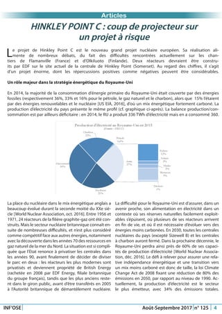 HINKLEY POINT C : coup de projecteur sur
un projet à risque
Articles
Just Another Newsletter Title
INF’OSE Août-Septembre 2017 n° 125 4
Le projet de Hinkley Point C est le nouveau grand projet nucléaire européen. Sa réalisation ali-
mente de nombreux débats, du fait des difficultés rencontrées actuellement sur les chan-
tiers de Flamanville (France) et d’Olkiluoto (Finlande). Deux réacteurs devraient être constru-
its par EDF sur le site actuel de la centrale de Hinkley Point (Somerset). Au regard des chiffres, il s’agit
d’un projet énorme, dont les répercussions positives comme négatives peuvent être considérables.
Un rôle majeur dans la stratégie énergétique du Royaume-Uni
En 2014, la majorité de la consommation d’énergie primaire du Royaume-Uni était couverte par des énergies
fossiles (respectivement 36%, 33% et 16% pour le pétrole, le gaz naturel et le charbon), alors que 15% l’étaient
par des énergies renouvelables et le nucléaire [US EIA, 2016], d’où un mix énergétique fortement carboné. La
production d’électricité du pays présente le même profil (cf. graphique ci-après). La balance production/con-
sommation est par ailleurs déficitaire : en 2014, le RU a produit 336 TWh d’électricité mais en a consommé 360.
La place du nucléaire dans le mix énergétique anglais a
beaucoup évolué durant la seconde moitié du XXe siè-
cle [World Nuclear Association, oct. 2016]. Entre 1956 et
1971, 24 réacteurs de la filière graphite-gaz ont été con-
struits. Mais le secteur nucléaire britannique connaît en-
suite de nombreuses difficultés, et n’est plus considéré
comme compétitif face aux autres énergies, notamment
avec la découverte dans les années 70 des ressources en
gaz naturel de la mer du Nord. La situation est si compli-
quée que l’Etat renonce à privatiser les centrales dans
les années 90, avant finalement de décider de diviser
le parc en deux : les réacteurs les plus modernes sont
privatisés et deviennent propriété de British Energy
(rachetée en 2008 par EDF Energy, filiale britannique
du groupe français), tandis que les plus anciens reste-
nt dans le giron public, avant d’être transférés en 2005
à l’Autorité britannique de démantèlement nucléaire.
La difficulté pour le Royaume-Uni est d’assurer, dans un
avenir proche, son alimentation en électricité dans un
contexte où ses réserves naturelles facilement exploit-
ables s’épuisent, où plusieurs de ses réacteurs arrivent
en fin de vie, et où il est nécessaire d’évoluer vers des
énergies moins carbonées. En 2030, toutes les centrales
nucléaires du pays (excepté Sizewell B) et les centrales
à charbon auront fermé. Dans la prochaine décennie, le
Royaume-Uni perdra ainsi près de 60% de ses capaci-
tés de production d’électricité [World Nuclear Associa-
tion, déc. 2016]. Le défi à relever pour assurer une rela-
tive indépendance énergétique et une transition vers
un mix moins carboné est donc de taille, la loi Climate
Change Act de 2008 fixant une réduction de 80% des
émissions en 2050, par rapport au niveau de 1990. Ac-
tuellement, la production d’électricité est le secteur
le plus émetteur, avec 34% des émissions totales.
 