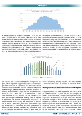 Just Another Newsletter Title
INF’OSE Août-Septembre 2017 n° 125 5
Articles
La sécurité de l’approvisionnement énergétique du
pays est un argument supplémentaire du nouveau pro-
gramme nucléaire, et sera repris par le Gouvernement
Cameron. Hinkley Point C est une pierre essentielle de
cette stratégie, et notamment la première étape de la
relance du nucléaire au Royaume-Uni [House of Com-
mons, oct. 2013]. Avec ses 3,2 GW de capacité, la nou-
velle centrale fournira environ 7% de l’électricité du
pays. Pour le gouvernement, Hinkley Point C répond
à l’ensemble des enjeux énergétiques du pays : « It
would reduce emissions by the equivalent of around
5% of the UK’s annual CO2
emissions from energy sup-
ply compared to unabated gas-fired generation. It
would increase energy security and resilience from
a safe, reliable, home-grown source of electricity, re-
A contre-courant de la politique menée à la fin des an-
nées 1990 et au début des années 2000 (en 2003, le gou-
vernement Blair avait rejeté cette solution, un Livre Blanc
concluant à la non rentabilité de l’option nucléaire : « Al-
though nuclear power produces no carbon dioxide, its
current economics make new nuclear build an unattract-
iveoptionandthereareimportantissuesofnuclearwaste
to be resolved. Against this background, we conclude it is
right to concentrate our efforts on energy efficiency and
renewables » [Department for Trade & Industry, 2003]),
le gouvernement britannique s’est rapidement posé à
nouveau la question du nucléaire. En 2006, un nouveau
Livreblancdel’Énergieenvisagelenucléairecommeune
opportunité pour la réalisation de cette transition. Ce re-
virementintervientaumomentoùlepaysdevientimpor-
tateur net d’hydrocarbures, les ressources naturelles na-
tionales ne pouvant suffire à satisfaire la consommation.
ducing electricity bills by around 10% compared to
a non-nuclear future » [E. Davey, 21 octobre 2013].
Unprojetstratégiquepourlafilièrenucléairefrançaise
L’implication du groupe français EDF fait aussi partie
de cette stratégie. Du point de vue britannique, le
leader du nucléaire en Europe devrait permettre au
Royaume-Uni d’amorcer ce virage assez serré de leur
politique énergétique de manière contrôlée. Outre
l’intérêt de la France de maintenir un fort partenariat
économique avec le Royaume-Uni, c’est l’avenir du
nucléaire français qui est en question. La filière est un
pilier de l’économie française : elle représente près
de 2% du PIB du pays. Son chiffre d’affaire s’étend
 
