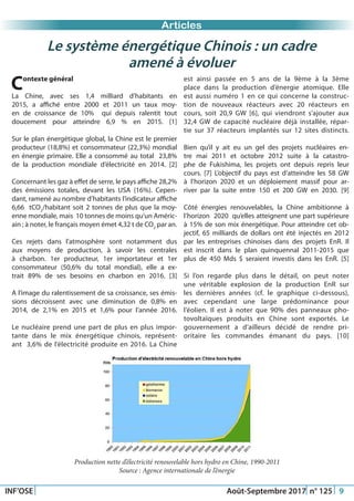 Just Another Newsletter Title
INF’OSE Août-Septembre 2017 n° 125 9
Promotion 2015Articles
Le système énergétique Chinois : un cadre
amené à évoluer
Contexte général
La Chine, avec ses 1,4 milliard d’habitants en
2015, a affiché entre 2000 et 2011 un taux moy-
en de croissance de 10% qui depuis ralentit tout
doucement pour atteindre 6,9 % en 2015. [1]
Sur le plan énergétique global, la Chine est le premier
producteur (18,8%) et consommateur (22,3%) mondial
en énergie primaire. Elle a consommé au total 23,8%
de la production mondiale d’électricité en 2014. [2]
Concernant les gaz à effet de serre, le pays affiche 28,2%
des émissions totales, devant les USA (16%). Cepen-
dant, ramené au nombre d’habitants l’indicateur affiche
6,66  tCO2
/habitant soit 2 tonnes de plus que la moy-
enne mondiale, mais 10 tonnes de moins qu’un Améric-
ain ; à noter, le français moyen émet 4,32 t de CO2
par an.
Ces rejets dans l’atmosphère sont notamment dus
aux moyens de production, à savoir les centrales
à charbon. 1er producteur, 1er importateur et 1er
consommateur (50,6% du total mondial), elle a ex-
trait 89% de ses besoins en charbon en 2016. [3]
A l’image du ralentissement de sa croissance, ses émis-
sions décroissent avec une diminution de 0,8% en
2014, de 2,1% en 2015 et 1,6% pour l’année 2016.
Le nucléaire prend une part de plus en plus impor-
tante dans le mix énergétique chinois, représent-
ant 3,6% de l’électricité produite en 2016. La Chine
est ainsi passée en 5 ans de la 9ème à la 3ème
place dans la production d’énergie atomique. Elle
est aussi numéro 1 en ce qui concerne la construc-
tion de nouveaux réacteurs avec 20 réacteurs en
cours, soit 20,9 GW [6], qui viendront s’ajouter aux
32,4 GW de capacité nucléaire déjà installée, répar-
tie sur 37 réacteurs implantés sur 12 sites distincts.
Bien qu’il y ait eu un gel des projets nucléaires en-
tre mai 2011 et octobre 2012 suite à la catastro-
phe de Fukishima, les projets ont depuis repris leur
cours. [7] L’objectif du pays est d’atteindre les 58 GW
à l’horizon 2020 et un déploiement massif pour ar-
river par la suite entre 150 et 200 GW en 2030. [9]
Côté énergies renouvelables, la Chine ambitionne à
l’horizon 2020 qu’elles atteignent une part supérieure
à 15% de son mix énergétique. Pour atteindre cet ob-
jectif, 65 milliards de dollars ont été injectés en 2012
par les entreprises chinoises dans des projets EnR. Il
est inscrit dans le plan quinquennal 2011-2015 que
plus de 450 Mds $ seraient investis dans les EnR. [5]
Si l’on regarde plus dans le détail, on peut noter
une véritable explosion de la production EnR sur
les dernières années (cf. le graphique ci-dessous),
avec cependant une large prédominance pour
l’éolien. Il est à noter que 90% des panneaux pho-
tovoltaïques produits en Chine sont exportés. Le
gouvernement a d’ailleurs décidé de rendre pri-
oritaire les commandes émanant du pays. [10]
Production nette d’électricité renouvelable hors hydro en Chine, 1990-2011
Source : Agence internationale de l’énergie
 