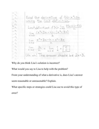 Why do you think Lisa’s solution is incorrect?

What would you say to Lisa to help with the problem?

From your understanding of what a derivative is, does Lisa’s answer

seem reasonable or unreasonable? Explain.

What specific steps or strategies could Lisa use to avoid this type of

error?
 
