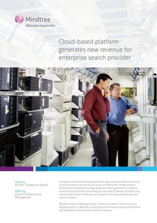 Cloud-based platform
generates new revenue for
enterprise search provider
Industry
Hi Tech / Enterprise Search
Offering
Cloud / Infrastructure
Management
Companies worldwide are adopting search, discovery and analytics products
to uncover trends, provide ad-hoc access to information, enable analysis
of past events and better leverage data within the organization. Enterprise
search solution providers are looking for new ways to deliver services across
multiple data centers, build pay-as-you-go functionality and generate new
revenue streams.
Mindtree helped a leading provider of enterprise search solutions port its
flagship product to Windows Azure platform to improve system performance
and availability and drive new sources of revenue.
 