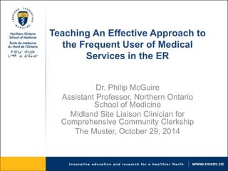 Teaching An Effective Approach to 
the Frequent User of Medical 
Services in the ER 
Dr. Philip McGuire 
Assistant Professor, Northern Ontario 
School of Medicine 
Midland Site Liaison Clinician for 
Comprehensive Community Clerkship 
The Muster, October 29, 2014 
 