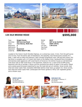 125 OLD BRIDGE ROAD MLS® 9977
Area Whitehorse South Listing Status Active
Sub Area WS Carcross Road Possession Negotiable
Postal Code Y1A 7A1 GST GST to be Verified
Type Single Family Current Price $565,000
Style Two Storey, Walk Out Sale Price
Taxes $509 (2015) Sale Date
Year Built
Zoning RSC NOZ
Local Imp. Tax Sale Date
Suite Permit
Condo Fees
Bedrooms 2 # Fireplaces
Bathrooms 1 Fireplaces Type Wood
Levels 2 Heating Forced Air, Oil
Sqft Fin
Basement Basement
Bsmt Walls
Water
Exterior Finish Wood Open Pk Spcs
Flooring Garage
Roof Wood Shingles Total Parking
Driveway Gravel Drive, RV Parking
Bsmt Main 2nd Other
Fin. Sqft
Entrance
Living
Dining
Kitchen
Mast Bedroom
Bathroom
Lot Area (acres) 1.84 Width (ft)
Lot Area (sqft) 80,150 Depth (ft)
Lot Dimensions
Lot Gently Rolling, Hilly, Bush some, Fences complete, Waterfront
Equip Incl Stove, Refrigerator, Washer, Storage Shed
Features Hot Tub
Outdoor Area Balcony(s), Patio, Deck, Fenced, Lawn Front, Lawn Back, Trees/Shrubs, Garden Area, Yard Light, School Bus
Legal Desc Lot 624 Group 804 Plan 38557 Mile 2.5 Annie Lake Road
Mortgage Info
Mortgage 1
Mortgage 2
Listing Office DOME REALTY INC.
Located on the historic South Klondike Highway, on a school bus route, 2 mins. from the golf course and 10 mins. from the family lake of Kookatsoon,
this beautiful, fully fenced home consists of 2-beds, 1 bath with an office and spacious, open-concept living/family room. Off grid and unique, this log
home is complete with a 15' great room deck on the Watson River. Hardwood floors throughout and stainless steel appliances with wood heat & oil
forced air, the kitchen houses an old-fashioned cook-stove with an RSF wood stove in the basement. Features incl. a well w/new 8 GPM pump; basement
with lots of storage, a library and the workshop plus plenty of space in the pantry. Gated and crushed gravel driveway w/parking for your RV, boat and
up to 6 vehicles. Horse corrals, tack shed and newer septic field. Complete 2400 Watt Xantrex Solar back up system incl. Horse corrals, tack shed and
newer septic field. Landscaped with flower gardens a 40'by 120' vegetable garden, and a chicken coup.
This listing information is provided to you by:
SHERRYL JACOBS - Broker
! 867-336-1888
Agent Email sherryl@sherryljacobs.ca Agent Website http://www.domerealty.ca/
DOME REALTY INC.
! 867-335-7474 " 867-668-5105
Office Email info@domerealty.ca Office Website http://www.domerealty.ca
356-108 Elliott St Whitehorse, YT Y1A 6C4 - Contact Name: Sherryl Jacobs
The above information is from sources deemed reliable but it should not be relied upon without independent verification.
Not intended to solicit properties already listed for sale. May 8,2016.
 