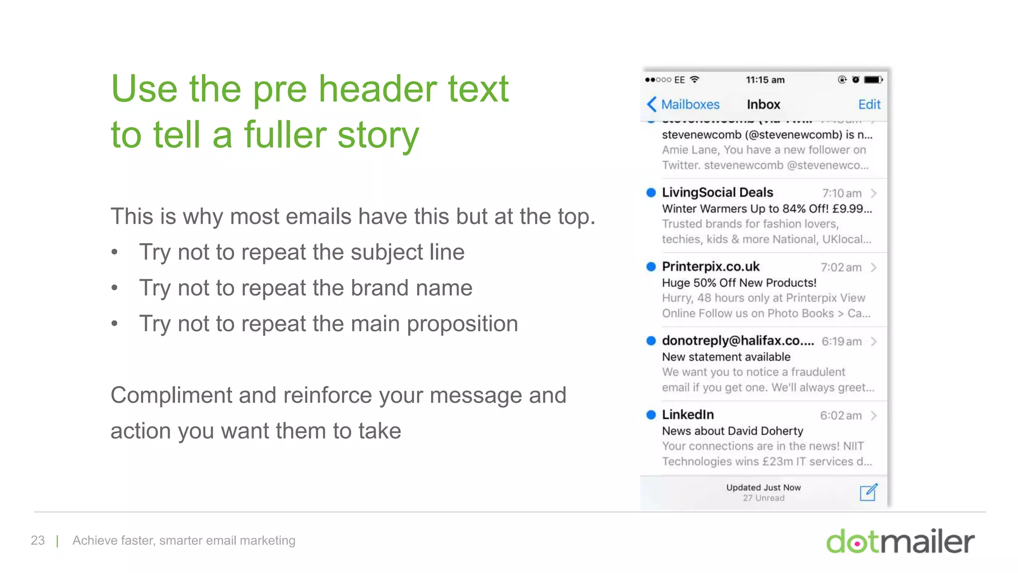 23 | Achieve faster, smarter email marketing
Use the pre header text
to tell a fuller story
This is why most emails have this but at the top.
• Try not to repeat the subject line
• Try not to repeat the brand name
• Try not to repeat the main proposition
Compliment and reinforce your message and
action you want them to take
 