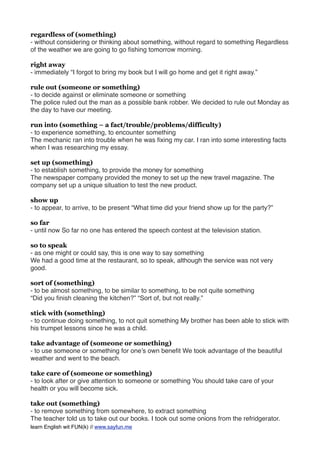 regardless of (something)
- without considering or thinking about something, without regard to something Regardless
of the weather we are going to go ﬁshing tomorrow morning.
right away
- immediately “I forgot to bring my book but I will go home and get it right away.”
rule out (someone or something)
- to decide against or eliminate someone or something
The police ruled out the man as a possible bank robber. We decided to rule out Monday as
the day to have our meeting.
run into (something – a fact/trouble/problems/difficulty)
- to experience something, to encounter something
The mechanic ran into trouble when he was ﬁxing my car. I ran into some interesting facts
when I was researching my essay.
set up (something)
- to establish something, to provide the money for something
The newspaper company provided the money to set up the new travel magazine. The
company set up a unique situation to test the new product.
show up
- to appear, to arrive, to be present “What time did your friend show up for the party?”
so far
- until now So far no one has entered the speech contest at the television station.
so to speak
- as one might or could say, this is one way to say something
We had a good time at the restaurant, so to speak, although the service was not very
good.
sort of (something)
- to be almost something, to be similar to something, to be not quite something
“Did you ﬁnish cleaning the kitchen?” “Sort of, but not really.”
stick with (something)
- to continue doing something, to not quit something My brother has been able to stick with
his trumpet lessons since he was a child.
take advantage of (someone or something)
- to use someone or something for one’s own beneﬁt We took advantage of the beautiful
weather and went to the beach.
take care of (someone or something)
- to look after or give attention to someone or something You should take care of your
health or you will become sick.
take out (something)
- to remove something from somewhere, to extract something
The teacher told us to take out our books. I took out some onions from the refridgerator.
learn English wit FUN(k) // www.sayfun.me
 