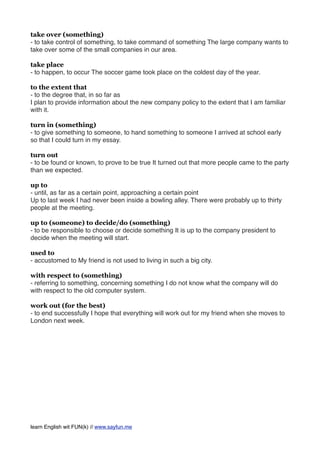 take over (something)
- to take control of something, to take command of something The large company wants to
take over some of the small companies in our area.
take place
- to happen, to occur The soccer game took place on the coldest day of the year.
to the extent that
- to the degree that, in so far as
I plan to provide information about the new company policy to the extent that I am familiar
with it.
turn in (something)
- to give something to someone, to hand something to someone I arrived at school early
so that I could turn in my essay.
turn out
- to be found or known, to prove to be true It turned out that more people came to the party
than we expected.
up to
- until, as far as a certain point, approaching a certain point
Up to last week I had never been inside a bowling alley. There were probably up to thirty
people at the meeting.
up to (someone) to decide/do (something)
- to be responsible to choose or decide something It is up to the company president to
decide when the meeting will start.
used to
- accustomed to My friend is not used to living in such a big city.
with respect to (something)
- referring to something, concerning something I do not know what the company will do
with respect to the old computer system.
work out (for the best)
- to end successfully I hope that everything will work out for my friend when she moves to
London next week.
learn English wit FUN(k) // www.sayfun.me
 