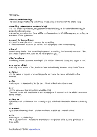 100 more...
about to (do something)
- to be on the point of doing something - I was about to leave when the phone rang.
according to (someone or something)
- as said or told by someone, in agreement with something, in the order of something, in
proportion to something
- According to our teacher, there will be no class next week. We did everything according to
the terms of our agreement.
account for (something)
- to provide an explanation or answer for something
- The bad weather accounts for the fact that few people came to the meeting.
after all
- considering the fact that something happened, something that is usually assumed “You
don’t need to phone him. After all, he never phones you.”
all of a sudden
- suddenly, without advance warning All of a sudden it became cloudy and began to rain.
as a matter of fact
- actually “As a matter of fact, we have been to the history museum many times.” learn
as far as
- to the extent or degree of something As far as I know the movie will start in a few
minutes.
as for
- with regard to, concerning “As for me, I think that I will return home now.”
as if
- in the same way that something would be, that
The drink tastes as if it were made with orange juice. It seemed as if the whole town came
to the concert.
as long as
- provided that, on condition that “As long as you promise to be careful you can borrow my
car.”
as soon as
- just after something, when I phoned my friend as soon as I ﬁnished dinner.
as to
- with regard to, according to
“As to your question, I will answer it tomorrow.” The players were put into groups as to
their ability.
learn English wit FUN(k) // www.sayfun.me
 