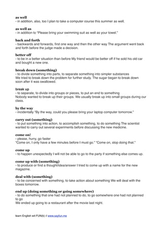 as well
- in addition, also, too I plan to take a computer course this summer as well.
as well as
- in addition to “Please bring your swimming suit as well as your towel.”
back and forth
- backwards and forwards, ﬁrst one way and then the other way The argument went back
and forth before the judge made a decision.
better off
- to be in a better situation than before My friend would be better off if he sold his old car
and bought a new one.
break down (something)
- to divide something into parts, to separate something into simpler substances
We tried to break down the problem for further study. The sugar began to break down
soon after it was swallowed.
break up
- to separate, to divide into groups or pieces, to put an end to something
Nobody wanted to break up their groups. We usually break up into small groups during our
class.
by the way
- incidentally “By the way, could you please bring your laptop computer tomorrow.”
carry out (something)
- to put something into action, to accomplish something, to do something The scientist
wanted to carry out several experiments before discussing the new medicine.
come on!
- please, hurry, go faster
“Come on, I only have a few minutes before I must go.” “Come on, stop doing that.”
come up
- to happen unexpectedly I will not be able to go to the party if something else comes up.
come up with (something)
- to produce or ﬁnd a thought/idea/answer I tried to come up with a name for the new
magazine.
deal with (something)
- to be concerned with something, to take action about something We will deal with the
boxes tomorrow.
end up (doing something or going somewhere)
- to do something that one had not planned to do, to go somewhere one had not planned
to go
We ended up going to a restaurant after the movie last night.
learn English wit FUN(k) // www.sayfun.me
 