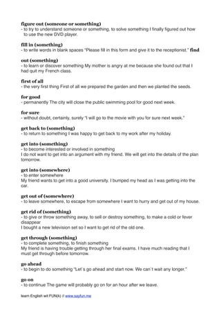 figure out (someone or something)
- to try to understand someone or something, to solve something I ﬁnally ﬁgured out how
to use the new DVD player.
fill in (something)
- to write words in blank spaces “Please ﬁll in this form and give it to the receptionist.” find
out (something)
- to learn or discover something My mother is angry at me because she found out that I
had quit my French class.
first of all
- the very ﬁrst thing First of all we prepared the garden and then we planted the seeds.
for good
- permanently The city will close the public swimming pool for good next week.
for sure
- without doubt, certainly, surely “I will go to the movie with you for sure next week.”
get back to (something)
- to return to something I was happy to get back to my work after my holiday.
get into (something)
- to become interested or involved in something
I do not want to get into an argument with my friend. We will get into the details of the plan
tomorrow.
get into (somewhere)
- to enter somewhere
My friend wants to get into a good university. I bumped my head as I was getting into the
car.
get out of (somewhere)
- to leave somewhere, to escape from somewhere I want to hurry and get out of my house.
get rid of (something)
- to give or throw something away, to sell or destroy something, to make a cold or fever
disappear
I bought a new television set so I want to get rid of the old one.
get through (something)
- to complete something, to ﬁnish something
My friend is having trouble getting through her ﬁnal exams. I have much reading that I
must get through before tomorrow.
go ahead
- to begin to do something “Let`s go ahead and start now. We can`t wait any longer.”
go on
- to continue The game will probably go on for an hour after we leave.
learn English wit FUN(k) // www.sayfun.me
 