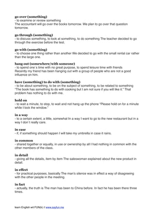 go over (something)
- to examine or review something
The accountant will go over the books tomorrow. We plan to go over that question
tomorrow.
go through (something)
- to discuss something, to look at something, to do something The teacher decided to go
through the exercise before the test.
go with (something)
- to choose one thing rather than another We decided to go with the small rental car rather
than the large one.
hang out (somewhere/with someone)
- to spend one`s time with no great purpose, to spend leisure time with friends
Recently my friend has been hanging out with a group of people who are not a good
inﬂuence on him.
have (something) to do with (something)
- to be about something, to be on the subject of something, to be related to something
“The book has something to do with cooking but I am not sure if you will like it.” That
problem has nothing to do with me.
hold on
- to wait a minute, to stop, to wait and not hang up the phone “Please hold on for a minute
while I lock the window.”
in a way
- to a certain extent, a little, somewhat In a way I want to go to the new restaurant but in a
way I don`t really care.
in case
- if, if something should happen I will take my umbrella in case it rains.
in common
- shared together or equally, in use or ownership by all I had nothing in common with the
other members of the class.
in detail
- giving all the details, item by item The saleswoman explained about the new product in
detail.
in effect
- for practical purposes, basically The man’s silence was in effect a way of disagreeing
with the other people in the meeting.
in fact
- actually, the truth is The man has been to China before. In fact he has been there three
times.
learn English wit FUN(k) // www.sayfun.me
 