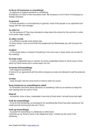 in favor of (someone or something)
- to approve or support someone or something
Everybody is in favor of the new police chief. My company is not in favor of changing our
holiday schedule.
in general
- in most situations or circumstances In general, most of the people in our apartment are
happy with the new manager.
in order to
- for the purpose of They have decided to close down the school for the summer in order
to do some major repairs.
in other words
- in a different (usually more direct) way
“In other words, if you do not ﬁnish the assignment by Wednesday you will not pass the
course.”
in place
- in the proper place or location Everything in the room was in place when we arrived for
the meeting.
in some ways
- in some unspeciﬁed way or manner, by some unspeciﬁed means In some ways I know
what my friend means but in some ways I do not.
in terms of (something)
- with regard to something
In terms of our agreement with the other company we were not allowed to sell the products
online.
in time
- early enough I did not come home in time to meet my cousin.
keep (someone or something) in mind
- to remember and think about someone or something I told my co-workers to keep the
new starting time for work in mind.
kind of
- somewhat, more or less, moderately I was kind of tired when I arrived home last night.
look for (something)
- to try to ﬁnd something, to hunt/search for something My friend has been looking for her
credit card all morning but she can`t ﬁnd it.
look up (something)
- to search for something in a dictionary or other book
I will look up my friend’s name in the telephone book. I looked up the word in the
dictionary.
learn English wit FUN(k) // www.sayfun.me
 