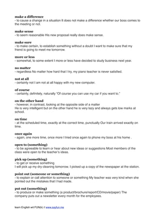 make a difference
- to cause a change in a situation It does not make a difference whether our boss comes to
the meeting or not.
make sense
- to seem reasonable His new proposal really does make sense.
make sure
- to make certain, to establish something without a doubt I want to make sure that my
friend is going to meet me tomorrow.
more or less
- somewhat, to some extent I more or less have decided to study business next year.
no matter
- regardless No matter how hard that I try, my piano teacher is never satisﬁed.
not at all
- certainly not I am not at all happy with my new computer.
of course
- certainly, deﬁnitely, naturally “Of course you can use my car if you want to.”
on the other hand
- however, in contrast, looking at the opposite side of a matter
He is very intelligent but on the other hand he is very lazy and always gets low marks at
school.
on time
- at the scheduled time, exactly at the correct time, punctually Our train arrived exactly on
time.
once again
- again, one more time, once more I tried once again to phone my boss at his home .
open to (something)
- to be agreeable to learn or hear about new ideas or suggestions Most members of the
class were open to the teacher’s ideas.
pick up (something)
- to get or receive something
I will pick up my dry cleaning tomorrow. I picked up a copy of the newspaper at the station.
point out (someone or something)
- to explain or call attention to someone or something My teacher was very kind when she
pointed out the mistakes that I had made.
put out (something)
- to produce or make something (a product/brochure/report/CD/movie/paper) The
company puts out a newsletter every month for the employees.
learn English wit FUN(k) // www.sayfun.me
 