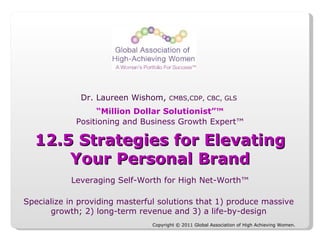 Copyright © 2011 Global Association of High Achieving Women.  Dr. Laureen Wishom,  CMBS,CDP, CBC, GLS  Leveraging Self-Worth for High Net-Worth™ Positioning and Business Growth Expert™ Specialize in providing masterful solutions that 1) produce massive growth; 2) long-term revenue and 3) a life-by-design “ Million Dollar Solutionist”™ 12.5 Strategies for Elevating Your Personal Brand 