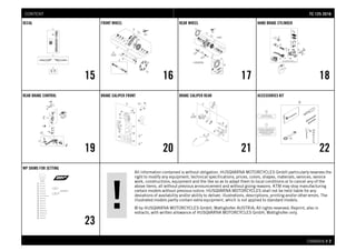 All information contained is without obligation. HUSQVARNA MOTORCYCLES GmbH particularly reserves the
right to modify any equipment, technical specifications, prices, colors, shapes, materials, services, service
work, constructions, equipment and the like so as to adapt them to local conditions or to cancel any of the
above items, all without previous announcement and without giving reasons. KTM may stop manufacturing
certain models without previous notice. HUSQVARNA MOTORCYCLES shall not be held liable for any
deviations of availability and/or ability to deliver, illustrations, descriptions, printing and/or other errors. The
illustrated models partly contain extra equipment, which is not applied to standard models.
© by HUSQVARNA MOTORCYCLES GmbH, Mattighofen AUSTRIA; All rights reserved; Reprint, also in
extracts, with written allowance of HUSQVARNA MOTORCYCLES GmbH, Mattighofen only.
CHASSIS # 22
DECAL
15
FRONT WHEEL
16
REAR WHEEL
17
HAND BRAKE CYLINDER
18
REAR BRAKE CONTROL
19
BRAKE CALIPER FRONT
20
BRAKE CALIPER REAR
21
ACCESSORIES KIT
22
WP SHIMS FOR SETTING
23
TTCC 112255 22001166CONTENT
 