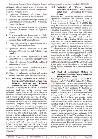 International Journal of Trend in Scientific Research and Development @ www.ijtsrd.com eISSN: 2456-6470
@ IJTSRD | Unique Paper ID – IJTSRD57530 | Volume – 7 | Issue – 3 | May-June 2023 Page 992
hydroponic solution and air space. In addition, the
information about the studies relevant to the proposed
research is presented below:
1. Hydroponic Cultivation of Lettuce Using
Different Substrates and Irrigation Intervals
2. Evaluation of Different Growing Substrates on
Lettuce (Lactuca sativa) under Non – Circulating
Hydroponic System
3. Effect of Agricultural Medium in Hydroponic
System on Growth and yield of Two Hybrids of
Lettuce
4. Performance of Lettuce (Lactuca sativa L.) Under
Soilless Cultivation System Using Different
Growing Media and Irrigation Regimes
5. Hydroponic cultivation of lettuce (Lactuca sativa
L.) using a foam noodle medium
6. Hydroponic Lettuce Production in a New
Substrate of Coconut Coir and Perlite in Foam
Noodles
7. The Effect of Different Irrigation Frequencies on
Lettuce Growth in Hydroponic Sponge Systems
8. Effects of Hydroponic Sponge Media on Growth
and Quality of Lettuce"
9. Effect of Pool Noodle Diameter on Lettuce
Growth in a Hydroponic System
10. Effects of hydroponic medium and nutrient
solution on growth, yield, and quality of lettuce
1.2.1. This study is anchored on the theory of
Hydroponics Cultivation of Lettuce Using
Different Substrates and Irrigation
Intervals by Tüzel et al. (2018).
Conducted to investigate the effects of different
substrates (rockwool, perlite, coconut coir,
hydroponic sponge, foam noodle, and a mixture of
perlite and coconut coir) and irrigation intervals (4, 6,
and 8 hours) on the growth and yield of lettuce
(Lactuca sativa L.) under hydroponic cultivation. The
experiment was conducted in a greenhouse using a
randomized complete block design with three
replications. The results showed that lettuce grown in
hydroponic sponge and foam noodle had the highest
yield and water use efficiency, while those grown in
rockwool had the highest marketable yield. The
mixture of perlite and coconut coir also performed
well in terms of yield and water use efficiency.
Irrigation intervals had a significant effect on lettuce
growth and yield, with longer intervals resulting in
higher yield but lower water use efficiency. Overall,
rockwool for hydroponic lettuce production, and
optimization is viable for balance yield and water use
efficiency."
1.2.2. Evaluation of Different Growing
Substrates on Lettuce (Lactuca sativa)
under Non – Circulating Hydroponic
System
Regarding the concept of hydroponic mediums,
Hydroponic mediums are materials used in
hydroponic systems to support the growth of plants.
A study conducted by Razvy, M. A. (2022). The
study was conducted to evaluate the performance of
different growing substrates on lettuce under a non-
circulating hydroponics system. The Completely
Randomized Design (CRD) with four replications
was used to test the following treatments: T1 –
Rockwool, T2– Coco peat, T3 – Carbonized Rice
Hull (CRH) and T4 – Sawdust. Results show that
plants under coco coir (T2)–obtained the tallest and
longest roots while the most number of leaves and
heaviest fresh biomass was registered in rock wool
(T1). In the absence of rock wool, the coco coir/coco
peat can be used as an alternative as growing
substrates for a non-circulating hydroponics system
since they did not differ significantly. Overall This
study excels in the process of different objectives
such as tallest and longest roots , number of leaves
and heaviest fresh biomass and PH water level which
in our study rockwool medium giving and while
having the most number of leaves and heaviest fresh
biomass.
1.2.3. Effect of Agricultural Medium in
Hydroponic System on Growth and yield of
Two Hybrids of Lettuce
According to the study of Hydroponic Growth Media
(Substrate) by S. T. Patil, U. S. Kadam, M. S. Mane,
D. M. Mahale and J. S. Dhekalehigh available water
was recorded in media containing a high proportion
of coco peat. A study conducted by Sadhana C.,
Sushmita D., Subhawana S., Kushal G. (2022). The
purpose of this study was to determine the effect of
growing media on the growth and yield of leafy
vegetables. The first factor was growing media;
namely coco peat, sponge, and perlite. The second
factor was crop types namely lettuce and pakchoi that
were harvested in 30 days. The highest plant yield
(12.55 g) was obtained from plants grown in coco
peat. The broadest plant leaf width (5.54 cm) was
observed in plants grown in the coco peat when
compared to the sponge (4.93 cm) and perlite (4.32
cm) growing media. Overall The results of this study
showed that growing media coco peat followed by
sponge performed better as compared to perlite. In
relation to our study For the hydroponics cultivation
of lettuce and pakchoi, coco peat should be used as a
growing medium for better growth and yield.
 