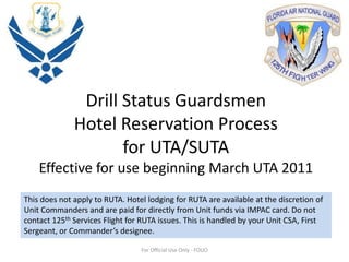 Drill Status Guardsmen Hotel Reservation Processfor UTA/SUTAEffective for use beginning March UTA 2011 This does not apply to RUTA. Hotel lodging for RUTA are available at the discretion of Unit Commanders and are paid for directly from Unit funds via IMPAC card. Do not contact 125th Services Flight for RUTA issues. This is handled by your Unit CSA, First Sergeant, or Commander’s designee. For Official Use Only - FOUO 