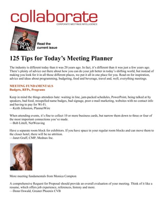 125 Tips for Today’s Meeting Planner
The industry is different today than it was 20 years ago. In fact, it’s different than it was just a few years ago.
There’s plenty of advice out there about how you can do your job better in today’s shifting world, but instead of
making you look for it in all those different places, we put it all in one place for you. Read on for inspiration,
advice and ideas about programming, budgeting, food and beverage, travel and, well, everything meetings.

MEETING FUNDAMENTALS
Budgets, RFPs, Programs

Keep in mind the things attendees hate: waiting in line, jam-packed schedules, PowerPoint, being talked at by
speakers, bad food, misspelled name badges, bad signage, poor e-mail marketing, websites with no contact info
and having to pay for Wi-Fi.
—Keith Johnston, PlannerWire

When attending events, it’s fine to collect 10 or more business cards, but narrow them down to three or four of
the most important connections you’ve made.
—Bob Littell, NetWeaving

Have a separate room block for exhibitors. If you have space in your regular room blocks and can move them to
the closer hotel, there will be no attrition.
—Janet Graff, CMP, Mednax Inc.




More meeting fundamentals from Monica Compton

A comprehensive Request for Proposal should provide an overall evaluation of your meeting. Think of it like a
resume, which offers job experience, references, history and more.
—Donn Oswald, Greater Phoenix CVB
 