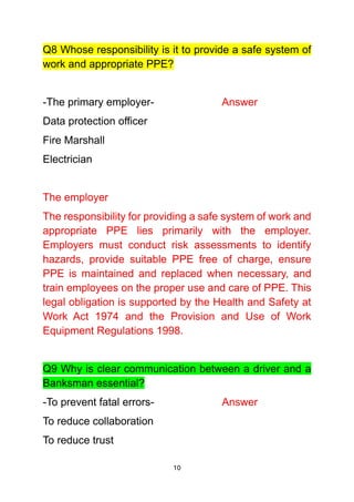 10
Q8 Whose responsibility is it to provide a safe system of
work and appropriate PPE?
-The primary employer- Answer
Data protection officer
Fire Marshall
Electrician
The employer
The responsibility for providing a safe system of work and
appropriate PPE lies primarily with the employer.
Employers must conduct risk assessments to identify
hazards, provide suitable PPE free of charge, ensure
PPE is maintained and replaced when necessary, and
train employees on the proper use and care of PPE. This
legal obligation is supported by the Health and Safety at
Work Act 1974 and the Provision and Use of Work
Equipment Regulations 1998.
Q9 Why is clear communication between a driver and a
Banksman essential?
-To prevent fatal errors- Answer
To reduce collaboration
To reduce trust
 