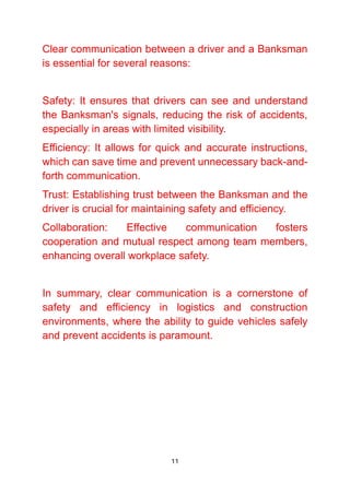 11
Clear communication between a driver and a Banksman
is essential for several reasons:
Safety: It ensures that drivers can see and understand
the Banksman's signals, reducing the risk of accidents,
especially in areas with limited visibility.
Efficiency: It allows for quick and accurate instructions,
which can save time and prevent unnecessary back-and-
forth communication.
Trust: Establishing trust between the Banksman and the
driver is crucial for maintaining safety and efficiency.
Collaboration: Effective communication fosters
cooperation and mutual respect among team members,
enhancing overall workplace safety.
In summary, clear communication is a cornerstone of
safety and efficiency in logistics and construction
environments, where the ability to guide vehicles safely
and prevent accidents is paramount.
 