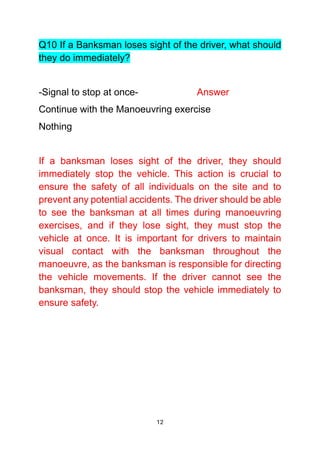 12
Q10 If a Banksman loses sight of the driver, what should
they do immediately?
-Signal to stop at once- Answer
Continue with the Manoeuvring exercise
Nothing
If a banksman loses sight of the driver, they should
immediately stop the vehicle. This action is crucial to
ensure the safety of all individuals on the site and to
prevent any potential accidents. The driver should be able
to see the banksman at all times during manoeuvring
exercises, and if they lose sight, they must stop the
vehicle at once. It is important for drivers to maintain
visual contact with the banksman throughout the
manoeuvre, as the banksman is responsible for directing
the vehicle movements. If the driver cannot see the
banksman, they should stop the vehicle immediately to
ensure safety.
 