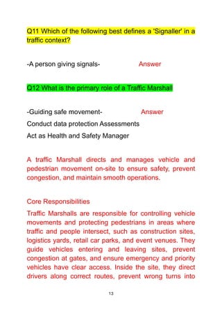 13
Q11 Which of the following best defines a 'Signaller' in a
traffic context?
-A person giving signals- Answer
Q12 What is the primary role of a Traffic Marshall
-Guiding safe movement- Answer
Conduct data protection Assessments
Act as Health and Safety Manager
A traffic Marshall directs and manages vehicle and
pedestrian movement on-site to ensure safety, prevent
congestion, and maintain smooth operations.
Core Responsibilities
Traffic Marshalls are responsible for controlling vehicle
movements and protecting pedestrians in areas where
traffic and people intersect, such as construction sites,
logistics yards, retail car parks, and event venues. They
guide vehicles entering and leaving sites, prevent
congestion at gates, and ensure emergency and priority
vehicles have clear access. Inside the site, they direct
drivers along correct routes, prevent wrong turns into
 