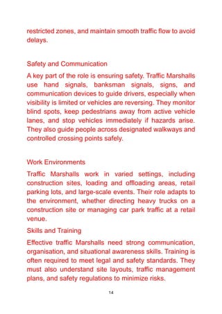 14
restricted zones, and maintain smooth traffic flow to avoid
delays.
Safety and Communication
A key part of the role is ensuring safety. Traffic Marshalls
use hand signals, banksman signals, signs, and
communication devices to guide drivers, especially when
visibility is limited or vehicles are reversing. They monitor
blind spots, keep pedestrians away from active vehicle
lanes, and stop vehicles immediately if hazards arise.
They also guide people across designated walkways and
controlled crossing points safely.
Work Environments
Traffic Marshalls work in varied settings, including
construction sites, loading and offloading areas, retail
parking lots, and large-scale events. Their role adapts to
the environment, whether directing heavy trucks on a
construction site or managing car park traffic at a retail
venue.
Skills and Training
Effective traffic Marshalls need strong communication,
organisation, and situational awareness skills. Training is
often required to meet legal and safety standards. They
must also understand site layouts, traffic management
plans, and safety regulations to minimize risks.
 