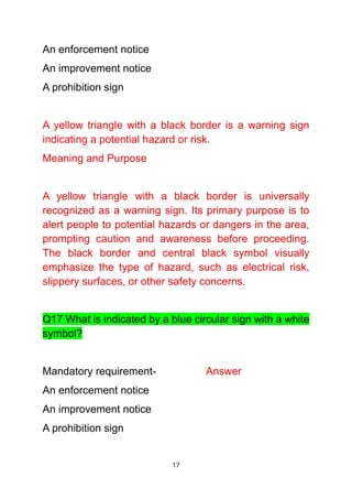 17
An enforcement notice
An improvement notice
A prohibition sign
A yellow triangle with a black border is a warning sign
indicating a potential hazard or risk.
Meaning and Purpose
A yellow triangle with a black border is universally
recognized as a warning sign. Its primary purpose is to
alert people to potential hazards or dangers in the area,
prompting caution and awareness before proceeding.
The black border and central black symbol visually
emphasize the type of hazard, such as electrical risk,
slippery surfaces, or other safety concerns.
Q17 What is indicated by a blue circular sign with a white
symbol?
Mandatory requirement- Answer
An enforcement notice
An improvement notice
A prohibition sign
 