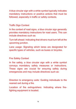 18
A blue circular sign with a white symbol typically indicates
mandatory instructions or positive actions that must be
followed, especially in traffic or safety contexts.
Traffic Sign Context
In the context of road signs, a blue circular sign generally
provides mandatory instructions for road users. This can
include directives such as:
Turn left ahead: Indicating that drivers must turn left at the
upcoming junction.
Lane usage: Signaling which lanes are designated for
specific types of vehicles, such as buses or bicycles.
Fire Safety Context
In fire safety, a blue circular sign with a white symbol
conveys mandatory safety measures or instructions.
These signs are crucial for ensuring safety during
emergencies and may include directives such as:
Direction to emergency exits: Guiding individuals to the
nearest exit during a fire.
Location of fire extinguishers: Indicating where fire-
fighting equipment is located.
 