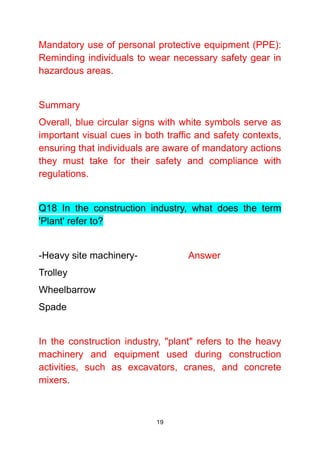 19
Mandatory use of personal protective equipment (PPE):
Reminding individuals to wear necessary safety gear in
hazardous areas.
Summary
Overall, blue circular signs with white symbols serve as
important visual cues in both traffic and safety contexts,
ensuring that individuals are aware of mandatory actions
they must take for their safety and compliance with
regulations.
Q18 In the construction industry, what does the term
'Plant' refer to?
-Heavy site machinery- Answer
Trolley
Wheelbarrow
Spade
In the construction industry, "plant" refers to the heavy
machinery and equipment used during construction
activities, such as excavators, cranes, and concrete
mixers.
 
