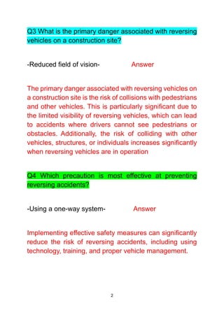2
Q3 What is the primary danger associated with reversing
vehicles on a construction site?
-Reduced field of vision- Answer
The primary danger associated with reversing vehicles on
a construction site is the risk of collisions with pedestrians
and other vehicles. This is particularly significant due to
the limited visibility of reversing vehicles, which can lead
to accidents where drivers cannot see pedestrians or
obstacles. Additionally, the risk of colliding with other
vehicles, structures, or individuals increases significantly
when reversing vehicles are in operation
Q4 Which precaution is most effective at preventing
reversing accidents?
-Using a one-way system- Answer
Implementing effective safety measures can significantly
reduce the risk of reversing accidents, including using
technology, training, and proper vehicle management.
 