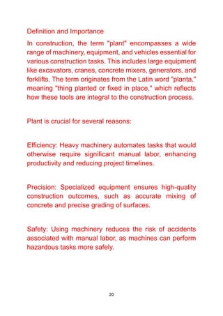 20
Definition and Importance
In construction, the term "plant" encompasses a wide
range of machinery, equipment, and vehicles essential for
various construction tasks. This includes large equipment
like excavators, cranes, concrete mixers, generators, and
forklifts. The term originates from the Latin word "planta,"
meaning "thing planted or fixed in place," which reflects
how these tools are integral to the construction process.
Plant is crucial for several reasons:
Efficiency: Heavy machinery automates tasks that would
otherwise require significant manual labor, enhancing
productivity and reducing project timelines.
Precision: Specialized equipment ensures high-quality
construction outcomes, such as accurate mixing of
concrete and precise grading of surfaces.
Safety: Using machinery reduces the risk of accidents
associated with manual labor, as machines can perform
hazardous tasks more safely.
 