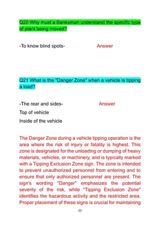 22
Q20 Why must a Banksman understand the specific type
of plant being moved?
-To know blind spots- Answer
Q21 What is the "Danger Zone" when a vehicle is tipping
a load?
-The rear and sides- Answer
Top of vehicle
Inside of the vehicle
The Danger Zone during a vehicle tipping operation is the
area where the risk of injury or fatality is highest. This
zone is designated for the unloading or dumping of heavy
materials, vehicles, or machinery, and is typically marked
with a Tipping Exclusion Zone sign. The zone is intended
to prevent unauthorized personnel from entering and to
ensure that only authorized personnel are present. The
sign's wording "Danger" emphasizes the potential
severity of the risk, while "Tipping Exclusion Zone"
identifies the hazardous activity and the restricted area.
Proper placement of these signs is crucial for maintaining
 