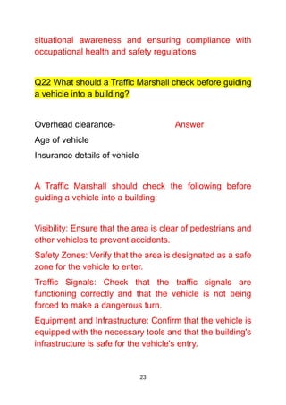 23
situational awareness and ensuring compliance with
occupational health and safety regulations
Q22 What should a Traffic Marshall check before guiding
a vehicle into a building?
Overhead clearance- Answer
Age of vehicle
Insurance details of vehicle
A Traffic Marshall should check the following before
guiding a vehicle into a building:
Visibility: Ensure that the area is clear of pedestrians and
other vehicles to prevent accidents.
Safety Zones: Verify that the area is designated as a safe
zone for the vehicle to enter.
Traffic Signals: Check that the traffic signals are
functioning correctly and that the vehicle is not being
forced to make a dangerous turn.
Equipment and Infrastructure: Confirm that the vehicle is
equipped with the necessary tools and that the building's
infrastructure is safe for the vehicle's entry.
 