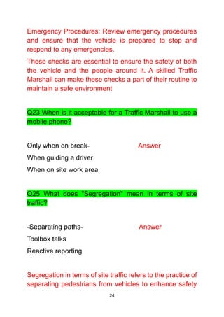 24
Emergency Procedures: Review emergency procedures
and ensure that the vehicle is prepared to stop and
respond to any emergencies.
These checks are essential to ensure the safety of both
the vehicle and the people around it. A skilled Traffic
Marshall can make these checks a part of their routine to
maintain a safe environment
Q23 When is it acceptable for a Traffic Marshall to use a
mobile phone?
Only when on break- Answer
When guiding a driver
When on site work area
Q25 What does "Segregation" mean in terms of site
traffic?
-Separating paths- Answer
Toolbox talks
Reactive reporting
Segregation in terms of site traffic refers to the practice of
separating pedestrians from vehicles to enhance safety
 