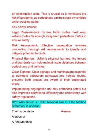 25
on construction sites. This is crucial as it minimizes the
risk of accidents, as pedestrians can be struck by vehicles
while crossing paths.
Key points include:
Legal Requirements: By law, traffic routes must keep
vehicle routes far enough away from pedestrian routes to
ensure safety.
Risk Assessment: Effective segregation involves
conducting thorough risk assessments to identify and
mitigate potential hazards.
Physical Barriers: Utilizing physical barriers like fences
and guardrails can help maintain safe distances between
pedestrians and vehicles.
Clear Signage: Clear signage and markings are essential
to delineate pedestrian pathways and vehicle routes,
ensuring both groups are aware of their designated
areas.
Implementing segregation not only enhances safety but
also improves operational efficiency and compliance with
safety regulations.
Q26 Who should a Traffic Marshall talk to if the Method
Statement is unclear?
Their supervisor- Answer
A labourer
A Fire Marshall
 