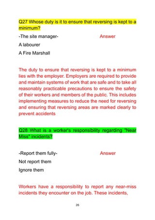 26
Q27 Whose duty is it to ensure that reversing is kept to a
minimum?
-The site manager- Answer
A labourer
A Fire Marshall
The duty to ensure that reversing is kept to a minimum
lies with the employer. Employers are required to provide
and maintain systems of work that are safe and to take all
reasonably practicable precautions to ensure the safety
of their workers and members of the public. This includes
implementing measures to reduce the need for reversing
and ensuring that reversing areas are marked clearly to
prevent accidents
Q28 What is a worker's responsibility regarding "Near
Miss" incidents?
-Report them fully- Answer
Not report them
Ignore them
Workers have a responsibility to report any near-miss
incidents they encounter on the job. These incidents,
 