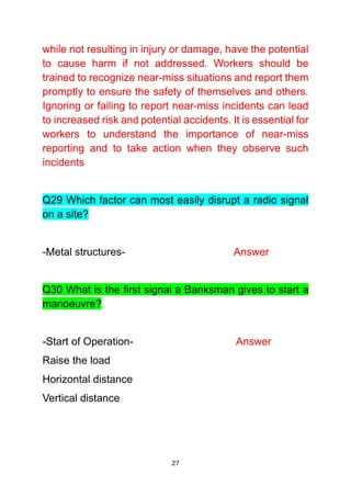 27
while not resulting in injury or damage, have the potential
to cause harm if not addressed. Workers should be
trained to recognize near-miss situations and report them
promptly to ensure the safety of themselves and others.
Ignoring or failing to report near-miss incidents can lead
to increased risk and potential accidents. It is essential for
workers to understand the importance of near-miss
reporting and to take action when they observe such
incidents
Q29 Which factor can most easily disrupt a radio signal
on a site?
-Metal structures- Answer
Q30 What is the first signal a Banksman gives to start a
manoeuvre?
-Start of Operation- Answer
Raise the load
Horizontal distance
Vertical distance
 