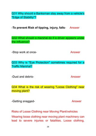 28
Q31 Why should a Banksman stay away from a vehicle's
"Edge of Stability"?
-To prevent Risk of tipping, injury, falls- Answer
Q32 What should a marshal do if a driver appears under
the influence?
-Stop work at once- Answer
Q33 Why is "Eye Protection" sometimes required for a
Traffic Marshal?
-Dust and debris- Answer
Q34 What is the risk of wearing "Loose Clothing" near
moving plant?
-Getting snagged- Answer
Risks of Loose Clothing near Moving Plant/vehicles
Wearing loose clothing near moving plant machinery can
lead to severe injuries or fatalities. Loose clothing,
 