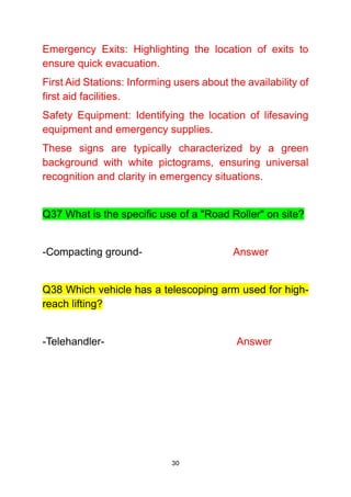 30
Emergency Exits: Highlighting the location of exits to
ensure quick evacuation.
First Aid Stations: Informing users about the availability of
first aid facilities.
Safety Equipment: Identifying the location of lifesaving
equipment and emergency supplies.
These signs are typically characterized by a green
background with white pictograms, ensuring universal
recognition and clarity in emergency situations.
Q37 What is the specific use of a "Road Roller" on site?
-Compacting ground- Answer
Q38 Which vehicle has a telescoping arm used for high-
reach lifting?
-Telehandler- Answer
 