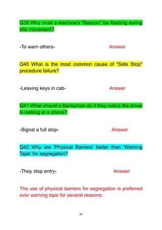 31
Q39 Why must a machine's "Beacon" be flashing during
site movement?
-To warn others- Answer
Q40 What is the most common cause of "Safe Stop"
procedure failure?
-Leaving keys in cab- Answer
Q41 What should a Banksman do if they notice the driver
is looking at a phone?
-Signal a full stop- Answer
Q42 Why are 'Physical Barriers' better than 'Warning
Tape' for segregation?
-They stop entry- Answer
The use of physical barriers for segregation is preferred
over warning tape for several reasons:
 