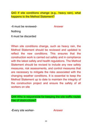 33
Q43 If site conditions change (e.g., heavy rain), what
happens to the Method Statement?
-It must be reviewed- Answer
Nothing
It must be discarded
When site conditions change, such as heavy rain, the
Method Statement should be reviewed and updated to
reflect the new conditions. This ensures that the
construction work is carried out safely and in compliance
with the latest safety and health regulations. The Method
Statement should be revised to include any new safety
measures, risk assessments, and control measures that
are necessary to mitigate the risks associated with the
changing weather conditions. It is essential to keep the
Method Statement up to date to maintain the integrity of
the construction project and ensure the safety of all
workers on site
Q44 Who is responsible for keeping the site traffic routes
free of obstructions?
-Every site worker- Answer
 